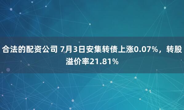 合法的配资公司 7月3日安集转债上涨0.07%，转股溢价率21.81%