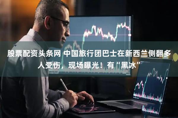 股票配资头条网 中国旅行团巴士在新西兰侧翻多人受伤，现场曝光！有“黑冰”