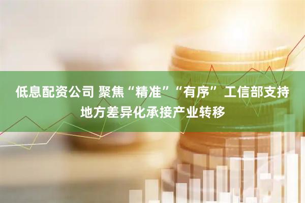低息配资公司 聚焦“精准”“有序” 工信部支持地方差异化承接产业转移