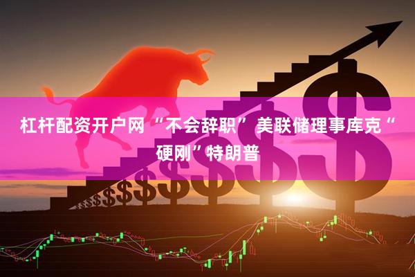 杠杆配资开户网 “不会辞职” 美联储理事库克“硬刚”特朗普
