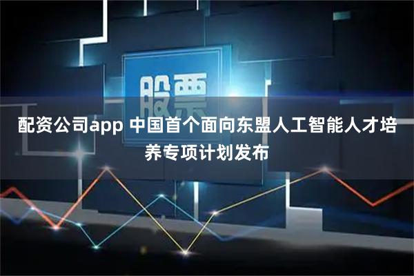 配资公司app 中国首个面向东盟人工智能人才培养专项计划发布