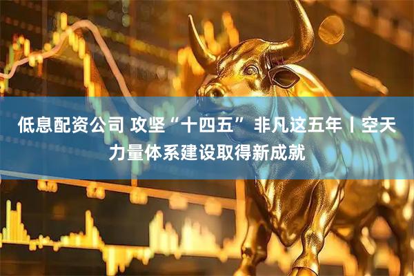 低息配资公司 攻坚“十四五” 非凡这五年丨空天力量体系建设取得新成就
