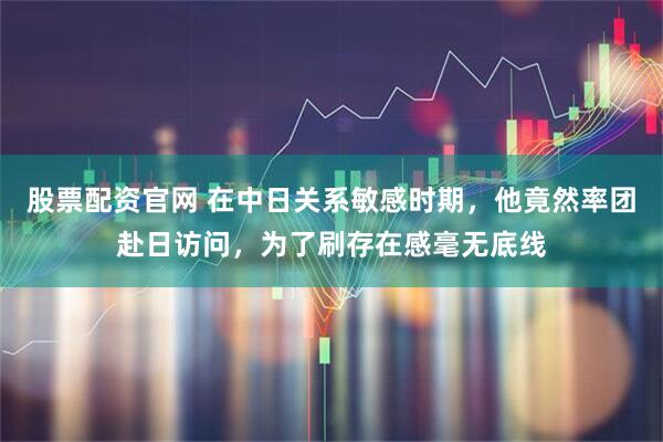 股票配资官网 在中日关系敏感时期，他竟然率团赴日访问，为了刷存在感毫无底线